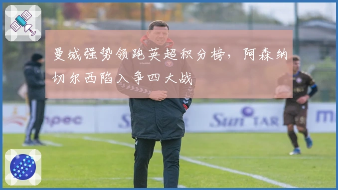 曼城强势领跑英超积分榜，阿森纳切尔西陷入争四大战