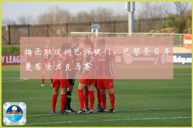 梅西助攻姆巴佩破门，巴黎圣日耳曼客场力克马赛