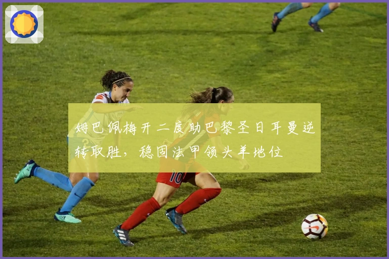 姆巴佩梅开二度助巴黎圣日耳曼逆转取胜，稳固法甲领头羊地位