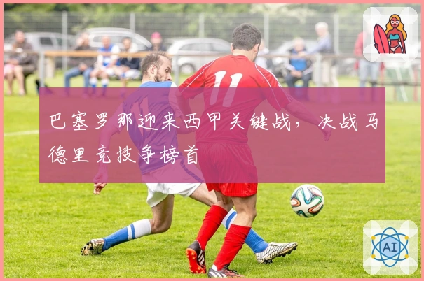 巴塞罗那迎来西甲关键战，决战马德里竞技争榜首