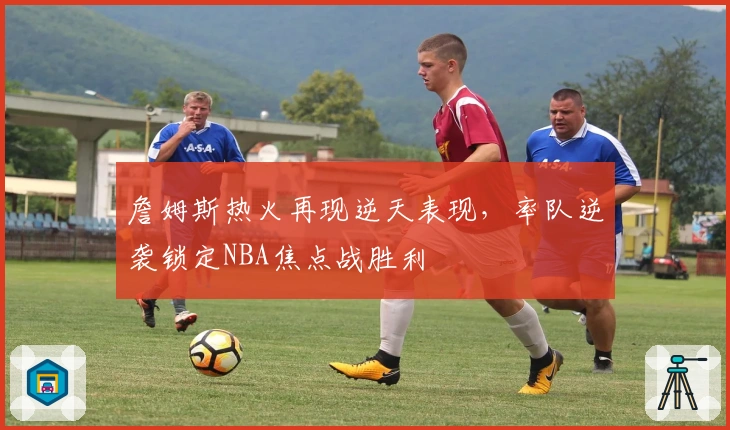 詹姆斯热火再现逆天表现，率队逆袭锁定NBA焦点战胜利