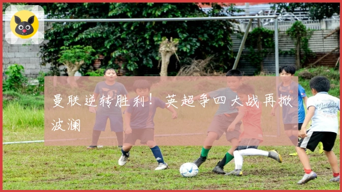 曼联逆转胜利！英超争四大战再掀波澜