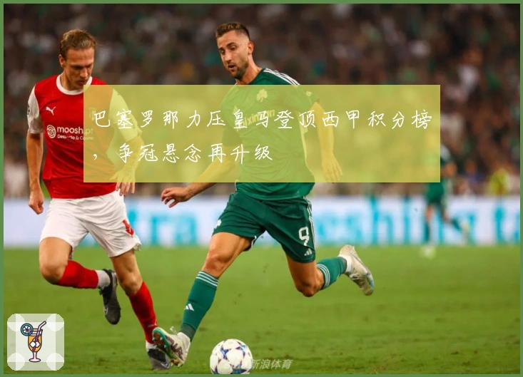 巴塞罗那力压皇马登顶西甲积分榜，争冠悬念再升级