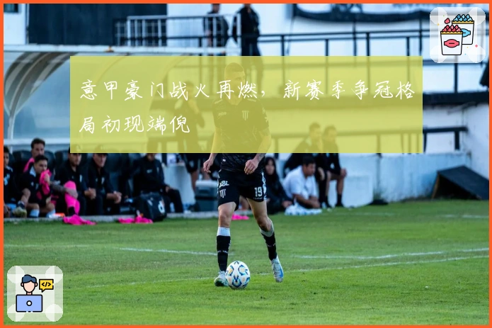 意甲豪门战火再燃，新赛季争冠格局初现端倪