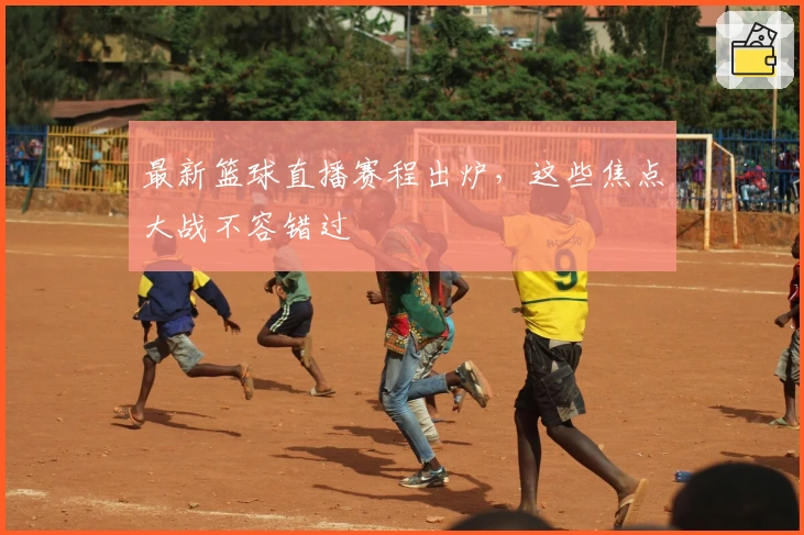 最新篮球直播赛程出炉，这些焦点大战不容错过