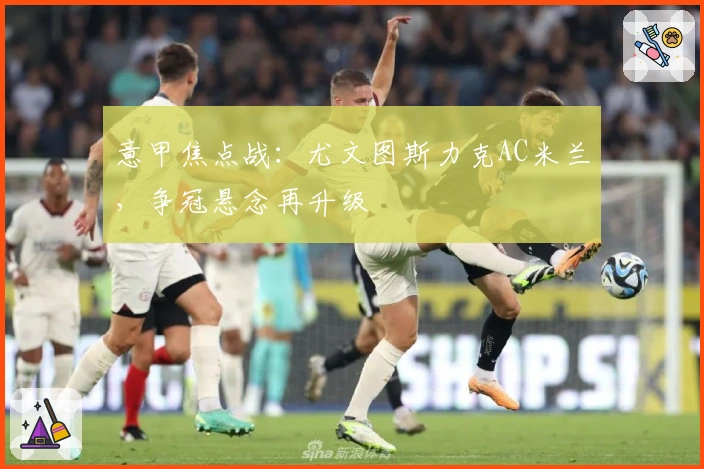 意甲焦点战：尤文图斯力克AC米兰，争冠悬念再升级