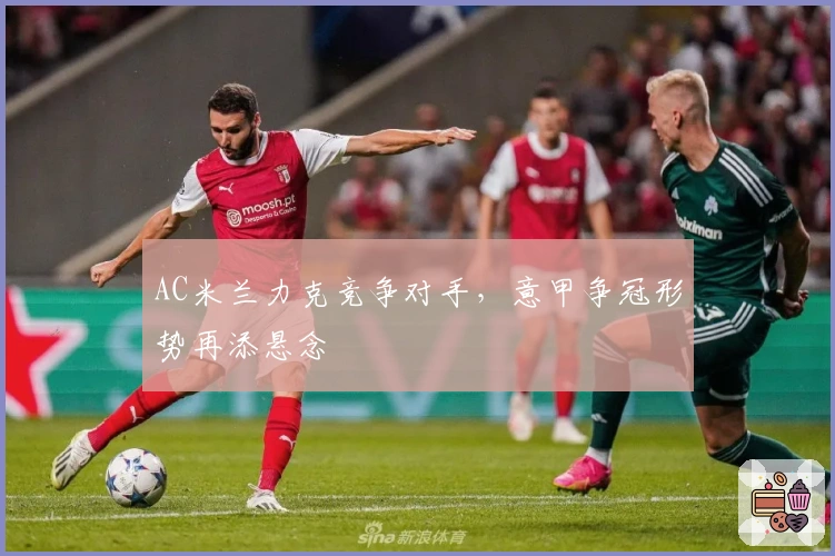 AC米兰力克竞争对手，意甲争冠形势再添悬念