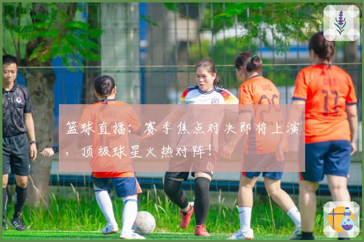 篮球直播：赛季焦点对决即将上演，顶级球星火热对阵！