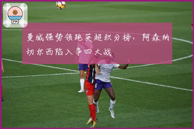 曼城强势领跑英超积分榜，阿森纳切尔西陷入争四大战