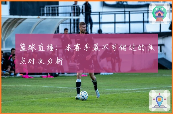 篮球直播：本赛季最不可错过的焦点对决分析