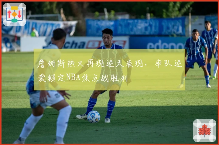 詹姆斯热火再现逆天表现，率队逆袭锁定NBA焦点战胜利