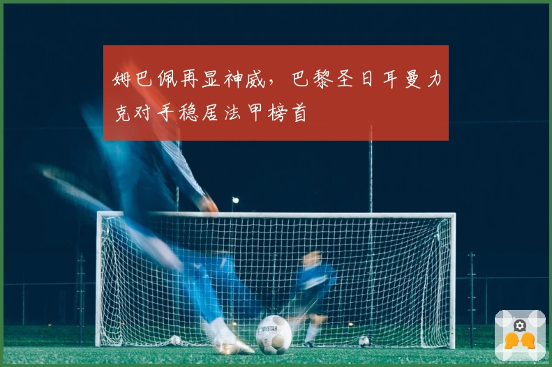 姆巴佩再显神威，巴黎圣日耳曼力克对手稳居法甲榜首