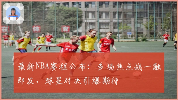 最新NBA赛程公布：多场焦点战一触即发，球星对决引爆期待